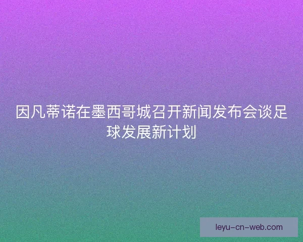 因凡蒂诺在墨西哥城召开新闻发布会谈足球发展新计划 因凡蒂诺在墨西哥城召开新闻发布会谈足球发展新计划