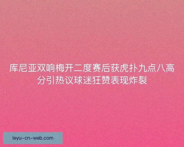 库尼亚双响梅开二度赛后获虎扑九点八高分引热议球迷狂赞表现炸裂 库尼亚双响梅开二度赛后获虎扑九点八高分引热议球迷狂赞表现炸裂
